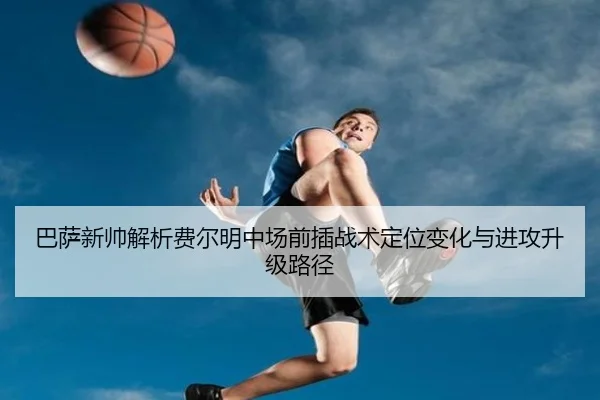 巴萨新帅解析费尔明中场前插战术定位变化与进攻升级路径