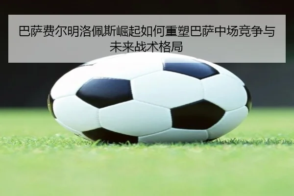 巴萨费尔明洛佩斯崛起如何重塑巴萨中场竞争与未来战术格局