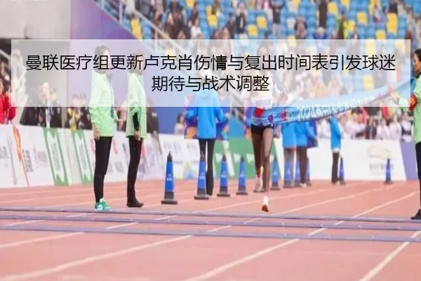 曼联医疗组更新卢克肖伤情与复出时间表引发球迷期待与战术调整