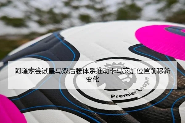 阿隆索尝试皇马双后腰体系推动卡马文加位置前移新变化